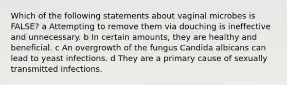 Which of the following statements about vaginal microbes is FALSE? a Attempting to remove them via douching is ineffective and unnecessary. b In certain amounts, they are healthy and beneficial. c An overgrowth of the fungus Candida albicans can lead to yeast infections. d They are a primary cause of sexually transmitted infections.