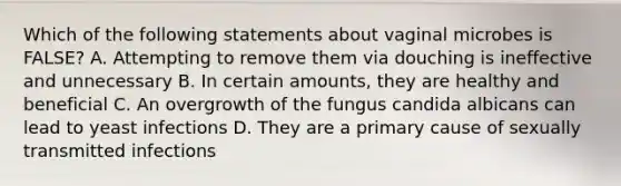 Which of the following statements about vaginal microbes is FALSE? A. Attempting to remove them via douching is ineffective and unnecessary B. In certain amounts, they are healthy and beneficial C. An overgrowth of the fungus candida albicans can lead to yeast infections D. They are a primary cause of sexually transmitted infections