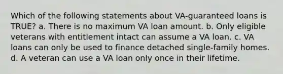 Which of the following statements about VA-guaranteed loans is TRUE? a. There is no maximum VA loan amount. b. Only eligible veterans with entitlement intact can assume a VA loan. c. VA loans can only be used to finance detached single-family homes. d. A veteran can use a VA loan only once in their lifetime.