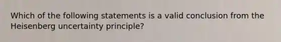 Which of the following statements is a valid conclusion from the Heisenberg uncertainty principle?