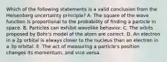 Which of the following statements is a valid conclusion from the Heisenberg uncertainty principle? A. The square of the wave function is proportional to the probability of finding a particle in space. B. Particles can exhibit wavelike behavior. C. The orbits proposed by Bohr's model of the atom are correct. D. An electron in a 2p orbital is always closer to the nucleus than an electron in a 3p orbital. E. The act of measuring a particle's position changes its momentum, and vice versa.