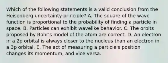 Which of the following statements is a valid conclusion from the Heisenberg uncertainty principle? A. The square of the wave function is proportional to the probability of finding a particle in space. B. Particles can exhibit wavelike behavior. C. The orbits proposed by Bohr's model of the atom are correct. D. An electron in a 2p orbital is always closer to the nucleus than an electron in a 3p orbital. E. The act of measuring a particle's position changes its momentum, and vice versa.