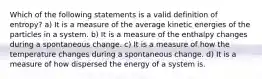 Which of the following statements is a valid definition of entropy? a) It is a measure of the average kinetic energies of the particles in a system. b) It is a measure of the enthalpy changes during a spontaneous change. c) It is a measure of how the temperature changes during a spontaneous change. d) It is a measure of how dispersed the energy of a system is.