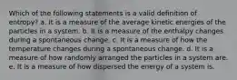 Which of the following statements is a valid definition of entropy? a. It is a measure of the average kinetic energies of the particles in a system. b. It is a measure of the enthalpy changes during a spontaneous change. c. It is a measure of how the temperature changes during a spontaneous change. d. It is a measure of how randomly arranged the particles in a system are. e. It is a measure of how dispersed the energy of a system is.