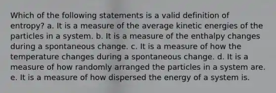 Which of the following statements is a valid definition of entropy? a. It is a measure of the average kinetic energies of the particles in a system. b. It is a measure of the enthalpy changes during a spontaneous change. c. It is a measure of how the temperature changes during a spontaneous change. d. It is a measure of how randomly arranged the particles in a system are. e. It is a measure of how dispersed the energy of a system is.