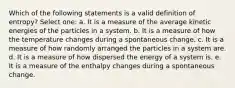 Which of the following statements is a valid definition of entropy? Select one: a. It is a measure of the average kinetic energies of the particles in a system. b. It is a measure of how the temperature changes during a spontaneous change. c. It is a measure of how randomly arranged the particles in a system are. d. It is a measure of how dispersed the energy of a system is. e. It is a measure of the enthalpy changes during a spontaneous change.