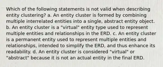 Which of the following statements is not valid when describing entity clustering? a. An entity cluster is formed by combining multiple interrelated entities into a single, abstract entity object. b. An entity cluster is a "virtual" entity type used to represent multiple entities and relationships in the ERD. c. An entity cluster is a permanent entity used to represent multiple entities and relationships, intended to simplify the ERD, and thus enhance its readability. d. An entity cluster is considered "virtual" or "abstract" because it is not an actual entity in the final ERD.