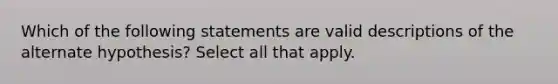 Which of the following statements are valid descriptions of the alternate hypothesis? Select all that apply.