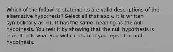 Which of the following statements are valid descriptions of the alternative hypothesis? Select all that apply. It is written symbolically as H1. It has the same meaning as the null hypothesis. You test it by showing that the null hypothesis is true. It tells what you will conclude if you reject the null hypothesis.