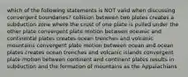 which of the following statements is NOT valid when discussing convergent boundaries? collision between two plates creates a subduction zone where the crust of one plate is pulled under the other plate convergent plate motion between oceanic and continental plates creates ocean trenches and volcanic mountains convergent plate motion between ocean and ocean plates creates ocean trenches and volcanic islands convergent plate motion between continent and continent plates results in subduction and the formation of mountains as the Appalachians