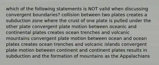 which of the following statements is NOT valid when discussing convergent boundaries? collision between two plates creates a subduction zone where the crust of one plate is pulled under the other plate convergent plate motion between oceanic and continental plates creates ocean trenches and volcanic mountains convergent plate motion between ocean and ocean plates creates ocean trenches and volcanic islands convergent plate motion between continent and continent plates results in subduction and the formation of mountains as the Appalachians