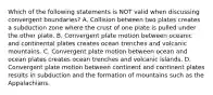 Which of the following statements is NOT valid when discussing convergent boundaries? A. Collision between two plates creates a subduction zone where the crust of one plate is pulled under the other plate. B. Convergent plate motion between oceanic and continental plates creates ocean trenches and volcanic mountains. C. Convergent plate motion between ocean and ocean plates creates ocean trenches and volcanic islands. D. Convergent plate motion between continent and continent plates results in subduction and the formation of mountains such as the Appalachians.