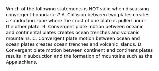 Which of the following statements is NOT valid when discussing convergent boundaries? A. Collision between two plates creates a subduction zone where <a href='https://www.questionai.com/knowledge/karSwUsNbl-the-crust' class='anchor-knowledge'>the crust</a> of one plate is pulled under the other plate. B. Convergent plate motion between oceanic and continental plates creates ocean trenches and volcanic mountains. C. Convergent plate motion between ocean and ocean plates creates ocean trenches and volcanic islands. D. Convergent plate motion between continent and continent plates results in subduction and the formation of mountains such as the Appalachians.