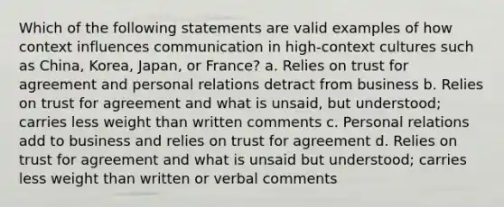 Which of the following statements are valid examples of how context influences communication in high-context cultures such as China, Korea, Japan, or France? a. Relies on trust for agreement and personal relations detract from business b. Relies on trust for agreement and what is unsaid, but understood; carries less weight than written comments c. Personal relations add to business and relies on trust for agreement d. Relies on trust for agreement and what is unsaid but understood; carries less weight than written or verbal comments