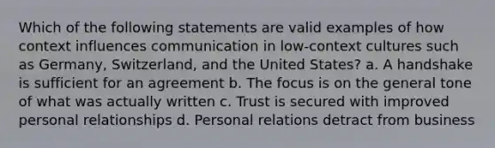 Which of the following statements are valid examples of how context influences communication in low-context cultures such as Germany, Switzerland, and the United States? a. A handshake is sufficient for an agreement b. The focus is on the general tone of what was actually written c. Trust is secured with improved personal relationships d. Personal relations detract from business