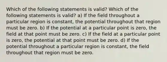 Which of the following statements is valid? Which of the following statements is valid? a) If the field throughout a particular region is constant, the potential throughout that region must be zero. b) If the potential at a particular point is zero, the field at that point must be zero. c) If the field at a particular point is zero, the potential at that point must be zero. d) If the potential throughout a particular region is constant, the field throughout that region must be zero.