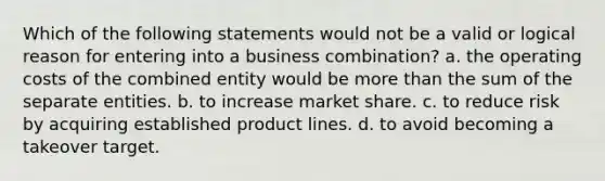 Which of the following statements would not be a valid or logical reason for entering into a business combination? a. the operating costs of the combined entity would be more than the sum of the separate entities. b. to increase market share. c. to reduce risk by acquiring established product lines. d. to avoid becoming a takeover target.