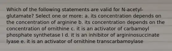 Which of the following statements are valid for N-acetyl-glutamate? Select one or more: a. its concentration depends on the concentration of arginine b. its concentration depends on the concentration of ornithine c. it is an activator of carbamoyl phosphate synthetase I d. it is an inhibitor of argininosuccinate lyase e. it is an activator of ornithine transcarbamoylase