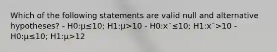 Which of the following statements are valid null and alternative hypotheses? - H0:μ≤10; H1:μ>10 - H0:x¯≤10; H1:x¯>10 - H0:μ≤10; H1:μ>12