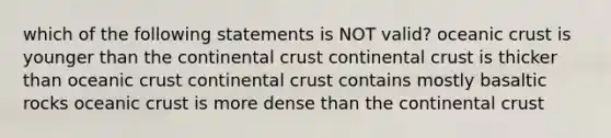 which of the following statements is NOT valid? oceanic crust is younger than the continental crust continental crust is thicker than oceanic crust continental crust contains mostly basaltic rocks oceanic crust is more dense than the continental crust