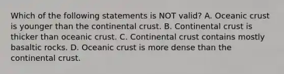 Which of the following statements is NOT valid? A. Oceanic crust is younger than the continental crust. B. Continental crust is thicker than oceanic crust. C. Continental crust contains mostly basaltic rocks. D. Oceanic crust is more dense than the continental crust.