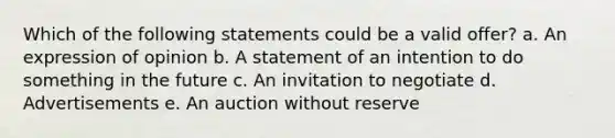 Which of the following statements could be a valid offer? a. An expression of opinion b. A statement of an intention to do something in the future c. An invitation to negotiate d. Advertisements e. An auction without reserve