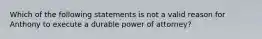 Which of the following statements is not a valid reason for Anthony to execute a durable power of attorney?