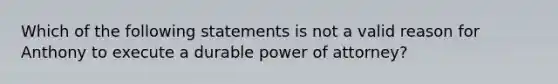 Which of the following statements is not a valid reason for Anthony to execute a durable power of attorney?