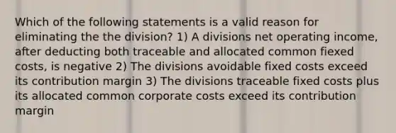 Which of the following statements is a valid reason for eliminating the the division? 1) A divisions net operating income, after deducting both traceable and allocated common fiexed costs, is negative 2) The divisions avoidable fixed costs exceed its contribution margin 3) The divisions traceable fixed costs plus its allocated common corporate costs exceed its contribution margin