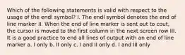 Which of the following statements is valid with respect to the usage of the endl symbol? I. The endl symbol denotes the end of line marker II. When the end of line marker is sent out to cout, the cursor is moved to the first column in the next screen row III. It is a good practice to end all lines of output with an end of line marker a. I only b. II only c. I and II only d. I and III only