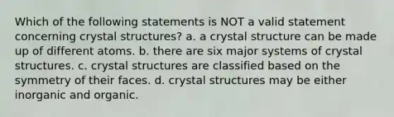 Which of the following statements is NOT a valid statement concerning crystal structures? a. a crystal structure can be made up of different atoms. b. there are six major systems of crystal structures. c. crystal structures are classified based on the symmetry of their faces. d. crystal structures may be either inorganic and organic.