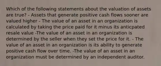 Which of the following statements about the valuation of assets are true? - Assets that generate positive cash flows sooner are valued higher - The value of an asset in an organization is calculated by taking the price paid for it minus its anticpated resale value -The value of an asset in an organization is determined by the seller when they set the price for it. - The value of an asset in an organization is its ability to generate positive cash flow over time. -The value of an asset in an organization must be determined by an independent auditor.