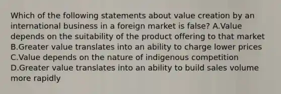 Which of the following statements about value creation by an international business in a foreign market is false? A.Value depends on the suitability of the product offering to that market B.Greater value translates into an ability to charge lower prices C.Value depends on the nature of indigenous competition D.Greater value translates into an ability to build sales volume more rapidly