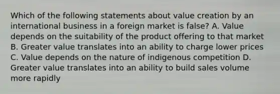 Which of the following statements about value creation by an international business in a foreign market is false? A. Value depends on the suitability of the product offering to that market B. Greater value translates into an ability to charge lower prices C. Value depends on the nature of indigenous competition D. Greater value translates into an ability to build sales volume more rapidly