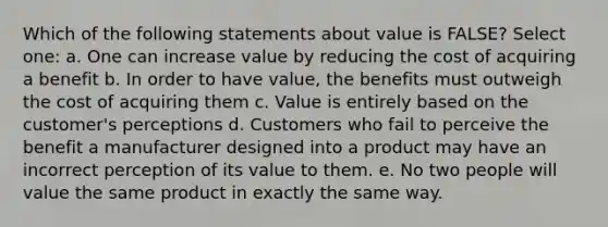 Which of the following statements about value is FALSE? Select one: a. One can increase value by reducing the cost of acquiring a benefit b. In order to have value, the benefits must outweigh the cost of acquiring them c. Value is entirely based on the customer's perceptions d. Customers who fail to perceive the benefit a manufacturer designed into a product may have an incorrect perception of its value to them. e. No two people will value the same product in exactly the same way.