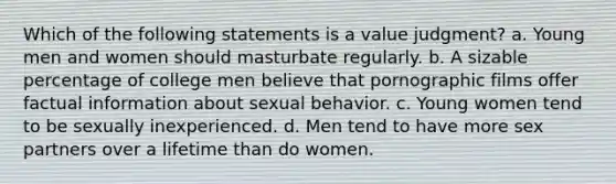 Which of the following statements is a value judgment? a. Young men and women should masturbate regularly. b. A sizable percentage of college men believe that pornographic films offer factual information about sexual behavior. c. Young women tend to be sexually inexperienced. d. Men tend to have more sex partners over a lifetime than do women.