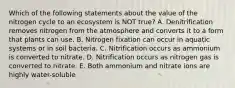 Which of the following statements about the value of the nitrogen cycle to an ecosystem is NOT true? A. Denitrification removes nitrogen from the atmosphere and converts it to a form that plants can use. B. Nitrogen fixation can occur in aquatic systems or in soil bacteria. C. Nitrification occurs as ammonium is converted to nitrate. D. Nitrification occurs as nitrogen gas is converted to nitrate. E. Both ammonium and nitrate ions are highly water-soluble