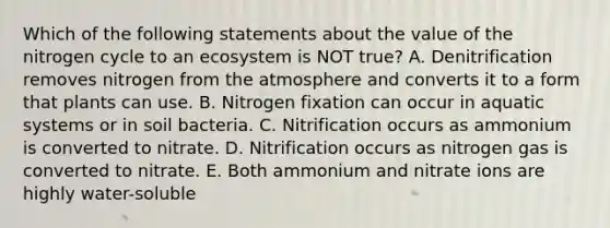 Which of the following statements about the value of <a href='https://www.questionai.com/knowledge/kbs8ipDdy2-the-nitrogen-cycle' class='anchor-knowledge'>the nitrogen cycle</a> to an ecosystem is NOT true? A. Denitrification removes nitrogen from the atmosphere and converts it to a form that plants can use. B. Nitrogen fixation can occur in aquatic systems or in soil bacteria. C. Nitrification occurs as ammonium is converted to nitrate. D. Nitrification occurs as nitrogen gas is converted to nitrate. E. Both ammonium and nitrate ions are highly water-soluble