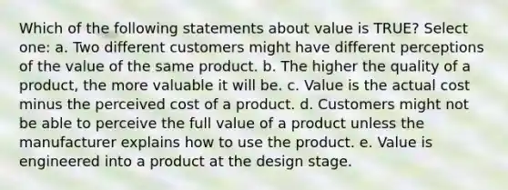 Which of the following statements about value is TRUE? Select one: a. Two different customers might have different perceptions of the value of the same product. b. The higher the quality of a product, the more valuable it will be. c. Value is the actual cost minus the perceived cost of a product. d. Customers might not be able to perceive the full value of a product unless the manufacturer explains how to use the product. e. Value is engineered into a product at the design stage.