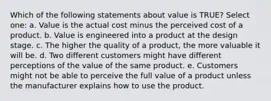 Which of the following statements about value is TRUE? Select one: a. Value is the actual cost minus the perceived cost of a product. b. Value is engineered into a product at the design stage. c. The higher the quality of a product, the more valuable it will be. d. Two different customers might have different perceptions of the value of the same product. e. Customers might not be able to perceive the full value of a product unless the manufacturer explains how to use the product.