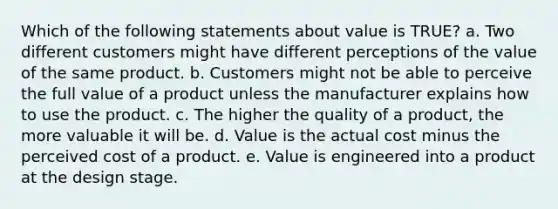 Which of the following statements about value is TRUE? a. Two different customers might have different perceptions of the value of the same product. b. Customers might not be able to perceive the full value of a product unless the manufacturer explains how to use the product. c. The higher the quality of a product, the more valuable it will be. d. Value is the actual cost minus the perceived cost of a product. e. Value is engineered into a product at the design stage.