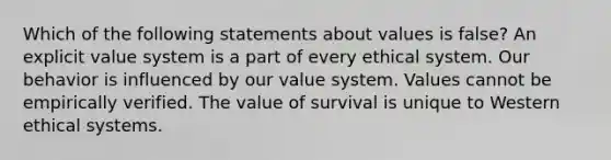 Which of the following statements about values is false? An explicit value system is a part of every ethical system. Our behavior is influenced by our value system. Values cannot be empirically verified. The value of survival is unique to Western ethical systems.