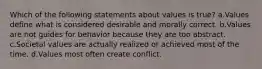 Which of the following statements about values is true? a.Values define what is considered desirable and morally correct. b.Values are not guides for behavior because they are too abstract. c.Societal values are actually realized or achieved most of the time. d.Values most often create conflict.