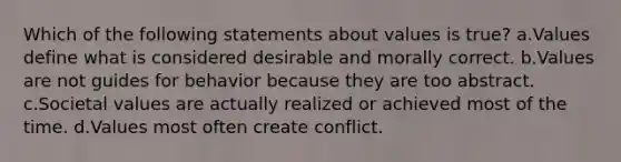 Which of the following statements about values is true? a.Values define what is considered desirable and morally correct. b.Values are not guides for behavior because they are too abstract. c.Societal values are actually realized or achieved most of the time. d.Values most often create conflict.