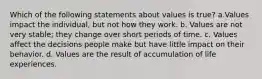 Which of the following statements about values is true? a.Values impact the individual, but not how they work. b. Values are not very stable; they change over short periods of time. c. Values affect the decisions people make but have little impact on their behavior. d. Values are the result of accumulation of life experiences.