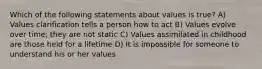 Which of the following statements about values is true? A) Values clarification tells a person how to act B) Values evolve over time; they are not static C) Values assimilated in childhood are those held for a lifetime D) It is impossible for someone to understand his or her values