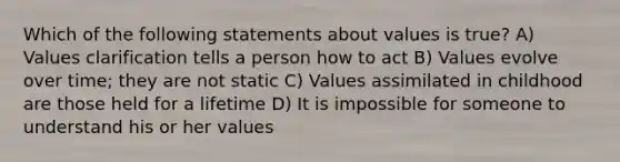 Which of the following statements about values is true? A) Values clarification tells a person how to act B) Values evolve over time; they are not static C) Values assimilated in childhood are those held for a lifetime D) It is impossible for someone to understand his or her values