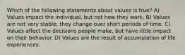 Which of the following statements about values is true? A) Values impact the individual, but not how they work. B) Values are not very stable; they change over short periods of time. C) Values affect the decisions people make, but have little impact on their behavior. D) Values are the result of accumulation of life experiences.