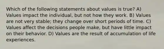 Which of the following statements about values is true? A) Values impact the individual, but not how they work. B) Values are not very stable; they change over short periods of time. C) Values affect the decisions people make, but have little impact on their behavior. D) Values are the result of accumulation of life experiences.