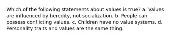 Which of the following statements about values is true? a. Values are influenced by heredity, not socialization. b. People can possess conflicting values. c. Children have no value systems. d. Personality traits and values are the same thing.